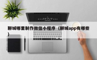 固始聊城哪里制作微信小程序（聊城app有哪些）