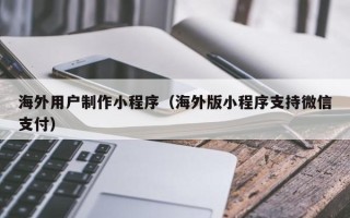 固始海外用户制作小程序（海外版小程序支持微信支付）