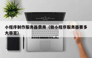 固始小程序制作服务器费用（做小程序服务器要多大带宽）