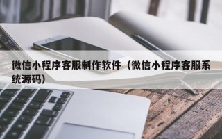 固始微信小程序客服制作软件（微信小程序客服系统源码）
