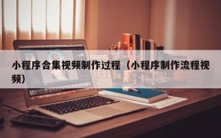 固始小程序合集视频制作过程（小程序制作流程视频）
