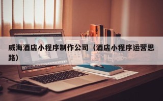 固始威海酒店小程序制作公司（酒店小程序运营思路）