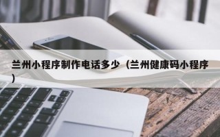 固始兰州小程序制作电话多少（兰州健康码小程序）